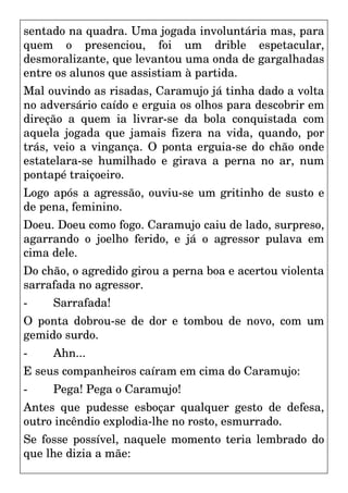 sentado na quadra. Uma jogada involuntária mas, para
quem o presenciou, foi um drible espetacular,
desmoralizante, que levantou uma onda de gargalhadas
entre os alunos que assistiam à partida.
Mal ouvindo as risadas, Caramujo já tinha dado a volta
no adversário caído e erguia os olhos para descobrir em
direção a quem ia livrar-se da bola conquistada com
aquela jogada que jamais fizera na vida, quando, por
trás, veio a vingança. O ponta erguia-se do chão onde
estatelara-se humilhado e girava a perna no ar, num
pontapé traiçoeiro.
Logo após a agressão, ouviu-se um gritinho de susto e
de pena, feminino.
Doeu. Doeu como fogo. Caramujo caiu de lado, surpreso,
agarrando o joelho ferido, e já o agressor pulava em
cima dele.
Do chão, o agredido girou a perna boa e acertou violenta
sarrafada no agressor.
- Sarrafada!
O ponta dobrou-se de dor e tombou de novo, com um
gemido surdo.
- Ahn...
E seus companheiros caíram em cima do Caramujo:
- Pega! Pega o Caramujo!
Antes que pudesse esboçar qualquer gesto de defesa,
outro incêndio explodia-lhe no rosto, esmurrado.
Se fosse possível, naquele momento teria lembrado do
que lhe dizia a mãe:
 