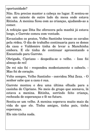 oportunidade?
Não. Era preciso manter a cabeça no lugar. E sentou-se
em um caixote do outro lado da mesa onde estava
Ritinha. A menina ficou com as crianças, ajudando-as a
comer.
A refeição que Dita lhe oferecera pela manhã já estava
longe, e Garrote comeu com vontade.
Esvaziados os pratos, Velho Santinho trouxe os cavalos
pela rédea. O dia de trabalho continuaria para os donos
da casa e Valdomiro tinha de levar a Manchinha
embora. E ele tinha de continuar apresentando o
Encantado para Garrote.
Obrigado, Cipriano - despediu-se o velho. - Isso foi
almoço de rei!
De rei não foi - respondeu modestamente o caboclo. -
Mas foi de coração.
Volte sempre, Velho Santinho - convidou Nhá Zeza. - O
senhor sabe que a casa é sua.
Garrote montou e deu uma última olhada para a
casinha de Cipriano. No meio do grupo que acenava, lá
estava a menina. Ritinha, sorrindo feito criança,
recheada de esperanças e fé no futuro.
Sentiu-se um velho. A menina esperava muito mais da
vida do que ele. Tinha amigos, tinha pais, tinha
esperança.
Ele não tinha nada.
 