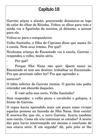 Capítulo18
Garrote atiçou o alazão, procurando distanciar-se logo
do calor do olhar de Ritinha. Voltou os olhos para trás e
ainda viu a figurinha da menina, já distante, a acenar
para ele.
Voltou-se para o companheiro:
Velho Santinho, a filha do Cipriano disse que nunca foi
à escola. Nem seus irmãos. Por quê?
Nenhuma criança do Encantado vai à escola, Garrote -
respondeu o velho, muito sério.
- Por quê?
- Porque Nhá Nana não quer. Quem nasce no
Encantado só tem um destino: trabalhar no Encantado.
Pra que precisam saber ler? Pra que aprender a
escrever?
O lábio inferior do Garrote tremia. O garoto não podia
entender um absurdo daqueles.
- E você acha isso certo, Velho Santinho?
Sem responder, o velho picou o cavalinho e galopou, à
frente do Garrote.
O rapaz havia aprendido mais um pouco como viviam
aquelas pessoas na fazenda de Nhá Nana. Sem escola!
E ocorreu-lhe que ele, o novo Garrote, ficaria também
sem escola. Como ele iria continuar os estudos? A morte
dos pais havia interrompido até mesmo a conclusão de
sua oitava série. E em seguida? Ah, pelo jeito só lhe
 
