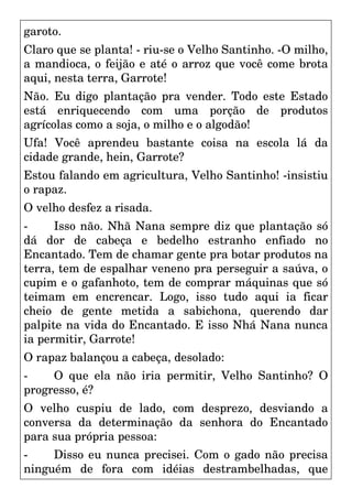 garoto.
Claro que se planta! - riu-se o Velho Santinho. -O milho,
a mandioca, o feijão e até o arroz que você come brota
aqui, nesta terra, Garrote!
Não. Eu digo plantação pra vender. Todo este Estado
está enriquecendo com uma porção de produtos
agrícolas como a soja, o milho e o algodão!
Ufa! Você aprendeu bastante coisa na escola lá da
cidade grande, hein, Garrote?
Estou falando em agricultura, Velho Santinho! -insistiu
o rapaz.
O velho desfez a risada.
- Isso não. Nhã Nana sempre diz que plantação só
dá dor de cabeça e bedelho estranho enfiado no
Encantado. Tem de chamar gente pra botar produtos na
terra, tem de espalhar veneno pra perseguir a saúva, o
cupim e o gafanhoto, tem de comprar máquinas que só
teimam em encrencar. Logo, isso tudo aqui ia ficar
cheio de gente metida a sabichona, querendo dar
palpite na vida do Encantado. E isso Nhá Nana nunca
ia permitir, Garrote!
O rapaz balançou a cabeça, desolado:
- O que ela não iria permitir, Velho Santinho? O
progresso, é?
O velho cuspiu de lado, com desprezo, desviando a
conversa da determinação da senhora do Encantado
para sua própria pessoa:
- Disso eu nunca precisei. Com o gado não precisa
ninguém de fora com idéias destrambelhadas, que
 
