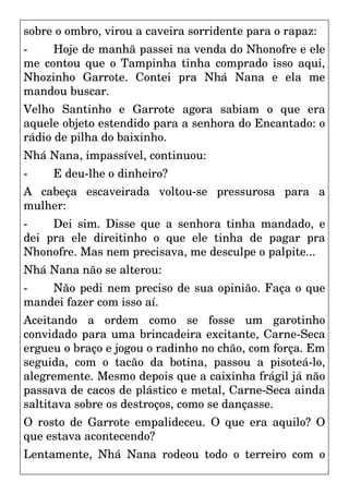 sobre o ombro, virou a caveira sorridente para o rapaz:
- Hoje de manhã passei na venda do Nhonofre e ele
me contou que o Tampinha tinha comprado isso aqui,
Nhozinho Garrote. Contei pra Nhá Nana e ela me
mandou buscar.
Velho Santinho e Garrote agora sabiam o que era
aquele objeto estendido para a senhora do Encantado: o
rádio de pilha do baixinho.
Nhá Nana, impassível, continuou:
- E deu-lhe o dinheiro?
A cabeça escaveirada voltou-se pressurosa para a
mulher:
- Dei sim. Disse que a senhora tinha mandado, e
dei pra ele direitinho o que ele tinha de pagar pra
Nhonofre. Mas nem precisava, me desculpe o palpite...
Nhá Nana não se alterou:
- Não pedi nem preciso de sua opinião. Faça o que
mandei fazer com isso aí.
Aceitando a ordem como se fosse um garotinho
convidado para uma brincadeira excitante, Carne-Seca
ergueu o braço e jogou o radinho no chão, com força. Em
seguida, com o tacão da botina, passou a pisoteá-lo,
alegremente. Mesmo depois que a caixinha frágil já não
passava de cacos de plástico e metal, Carne-Seca ainda
saltitava sobre os destroços, como se dançasse.
O rosto de Garrote empalideceu. O que era aquilo? O
que estava acontecendo?
Lentamente, Nhá Nana rodeou todo o terreiro com o
 