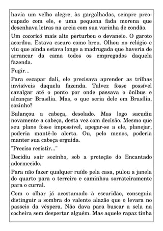 havia um velho alegre, às gargalhadas, sempre preo-
cupado com ele, e uma pequena fada morena que
desenhava letras na areia com sua varinha de condão.
Um cocoricó mais alto perturbou o devaneio. O garoto
acordou. Estava escuro como breu. Olhou no relógio e
viu que ainda estava longe a madrugada que haveria de
arrancar da cama todos os empregados daquela
fazenda.
Fugir...
Para escapar dali, ele precisava aprender as trilhas
invisíveis daquela fazenda. Talvez fosse possível
cavalgar até o ponto por onde passava o ônibus e
alcançar Brasília. Mas, o que seria dele em Brasília,
sozinho?
Balançou a cabeça, desolado. Mas logo sacudiu
novamente a cabeça, desta vez com decisão. Mesmo que
seu plano fosse impossível, apegar-se a ele, planejar,
poderia mantê-lo alerta. Ou, pelo menos, poderia
manter sua cabeça erguida.
"Preciso resistir..."
Decidiu sair sozinho, sob a proteção do Encantado
adormecido.
Para não fazer qualquer ruído pela casa, pulou a janela
do quarto para o terreiro e caminhou sorrateiramente
para o curral.
Com o olhar já acostumado à escuridão, conseguiu
distinguir a sombra do valente alazão que o levara no
passeio da véspera. Não dava para buscar a sela na
cocheira sem despertar alguém. Mas aquele rapaz tinha
 