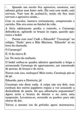 - Quando um cavalo fica agressivo, escoiceia, não
adianta gritar nem bater nele. Ele está com medo, está
nervoso. Você tem de acalmá-lo, senão ele fica mais
nervoso e agressivo ainda...
Com os cavalos, bastava treinamento, compreensão e
carinho. Não era como no futebol da vida.
A fúria adolescente perdia o controle, e Caramujo
defendia-se, agitando os braços às cegas, quando apa-
receu o bedel:
- Parem com isso! Cadê o Eduardo? "Caramujo" no
colégio, "Dudu" para a Mãe Mariana, "Eduardo" só na
hora da chamada.
O Caramujo?
É. O da oitava B.
Lá. No meio da confusão.
O bedel enfiou-se quadra adentro apartando a briga e
arrancando Caramujo do agarramento, um amontoado
de pernas, de braços e de raiva.
Parem com isso, moleques! Meio tonto, Caramujo pôs-se
de pé.
Eduardo, para a Diretoria, já!
Caramujo não disse nada. A culpa não era dele, mas
nenhum dos outros jogadores erguia a voz acusando a
deslealdade do ponta. De que adiantaria argumentar?
Agora seria a bronca do diretor e na certa uma
suspensão. Levantou-se, cerrando os punhos para não
chorar de dor.
Talvez a mesma voz do gritinho agora murmurava,
 