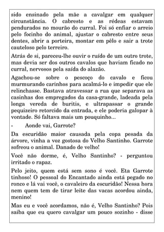 sido ensinado pela mãe a cavalgar em qualquer
circunstância. O cabresto e as rédeas estavam
pendurados no mourão do curral. Foi só enfiar o arreio
pelo focinho do animal, ajustar o cabresto entre seus
dentes, abrir a porteira, montar em pêlo e sair a trote
cauteloso pelo terreiro.
Atrás de si, pareceu-lhe ouvir o ruído de um outro trote,
mas devia ser dos outros cavalos que haviam ficado no
curral, nervosos pela saída do alazão.
Agachou-se sobre o pescoço do cavalo e ficou
murmurando carinhos para acalmá-lo e impedir que ele
relinchasse. Bastava atravessar a rua que separava as
casinhas dos empregados da casa-grande, ladeada pela
longa vereda de buritis, e ultrapassar o grande
pequizeiro retorcido da entrada, e ele poderia galopar à
vontade. Só faltava mais um pouquinho...
- Aonde vai, Garrote?
Da escuridão maior causada pela copa pesada da
árvore, vinha a voz gostosa do Velho Santinho. Garrote
sofreou o animal. Danado de velho!
Você não dorme, é, Velho Santinho? - perguntou
irritado o rapaz.
Pelo jeito, quem está sem sono é você. Eta Garrote
tinhoso! O pessoal do Encantado ainda está pegado no
ronco e lá vai você, o cavaleiro da escuridão! Nessa hora
nem quem tem de tirar leite das vacas acordou ainda,
menino!
Mas eu e você acordamos, não é, Velho Santinho? Pois
saiba que eu quero cavalgar um pouco sozinho - disse
 