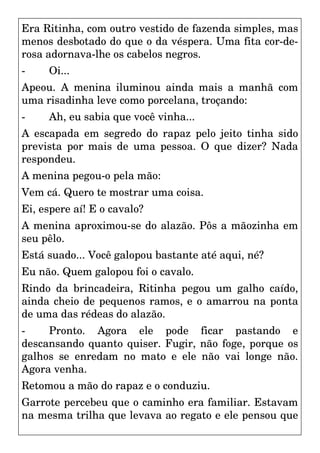 Era Ritinha, com outro vestido de fazenda simples, mas
menos desbotado do que o da véspera. Uma fita cor-de-
rosa adornava-lhe os cabelos negros.
- Oi...
Apeou. A menina iluminou ainda mais a manhã com
uma risadinha leve como porcelana, troçando:
- Ah, eu sabia que você vinha...
A escapada em segredo do rapaz pelo jeito tinha sido
prevista por mais de uma pessoa. O que dizer? Nada
respondeu.
A menina pegou-o pela mão:
Vem cá. Quero te mostrar uma coisa.
Ei, espere aí! E o cavalo?
A menina aproximou-se do alazão. Pôs a mãozinha em
seu pêlo.
Está suado... Você galopou bastante até aqui, né?
Eu não. Quem galopou foi o cavalo.
Rindo da brincadeira, Ritinha pegou um galho caído,
ainda cheio de pequenos ramos, e o amarrou na ponta
de uma das rédeas do alazão.
- Pronto. Agora ele pode ficar pastando e
descansando quanto quiser. Fugir, não foge, porque os
galhos se enredam no mato e ele não vai longe não.
Agora venha.
Retomou a mão do rapaz e o conduziu.
Garrote percebeu que o caminho era familiar. Estavam
na mesma trilha que levava ao regato e ele pensou que
 