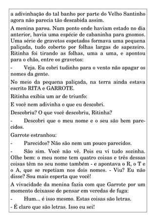 a adivinhação do tal banho por parte do Velho Santinho
agora não parecia tão descabida assim.
A menina parou. Num ponto onde haviam estado no dia
anterior, havia uma espécie de cabaninha para gnomos.
Uma série de gravetos espetados formava uma pequena
paliçada, tudo coberto por folhas largas de sapezeiro.
Ritinha foi tirando as folhas, uma a uma, e apontou
para o chão, entre os gravetos:
- Veja. Eu cobri tudinho para o vento não apagar os
nomes da gente.
No meio da pequena paliçada, na terra ainda estava
escrito RITA e GARROTE.
Ritinha exibia um ar de triunfo:
E você nem adivinha o que eu descobri.
Descobriu? O que você descobriu, Ritinha?
- Descobri que o meu nome e o seu são bem pare-
cidos.
Garrote estranhou:
- Parecidos? Não são nem um pouco parecidos.
- São sim. Você não vê. Pois eu vi tudo sozinha.
Olhe bem: o meu nome tem quatro coisas e três dessas
coisas têm no seu nome também - e apontava o R, o T e
o A, que se repetiam nos dois nomes. - Viu? Eu não
disse? Sou mais esperta que você!
A vivacidade da menina fazia com que Garrote por um
momento deixasse de pensar em veredas de fuga:
- Hum... é isso mesmo. Estas coisas são letras.
- É claro que são letras. Isso eu sei!
 