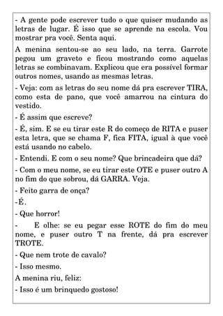 - A gente pode escrever tudo o que quiser mudando as
letras de lugar. É isso que se aprende na escola. Vou
mostrar pra você. Senta aqui.
A menina sentou-se ao seu lado, na terra. Garrote
pegou um graveto e ficou mostrando como aquelas
letras se combinavam. Explicou que era possível formar
outros nomes, usando as mesmas letras.
- Veja: com as letras do seu nome dá pra escrever TIRA,
como esta de pano, que você amarrou na cintura do
vestido.
- É assim que escreve?
- É, sim. E se eu tirar este R do começo de RITA e puser
esta letra, que se chama F, fica FITA, igual à que você
está usando no cabelo.
- Entendi. E com o seu nome? Que brincadeira que dá?
- Com o meu nome, se eu tirar este OTE e puser outro A
no fim do que sobrou, dá GARRA. Veja.
- Feito garra de onça?
-É.
- Que horror!
- E olhe: se eu pegar esse ROTE do fim do meu
nome, e puser outro T na frente, dá pra escrever
TROTE.
- Que nem trote de cavalo?
- Isso mesmo.
A menina riu, feliz:
- Isso é um brinquedo gostoso!
 