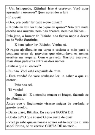 - Um brinquedo, Ritinha? Isso é escrever. Você quer
aprender a escrever? Quer aprender a ler?
- Pra quê?
- Ora, pra poder ler tudo o que quiser!
- E onde eu vou ler tudo o que eu quiser? Não tem nada
escrito nas nuvens, nem nas árvores, nem nos bichos...
Pelo jeito, o humor de Ritinha não ficava nada a dever
ao do Velho Santinho.
- É bom saber ler, Ritinha. Venha cá.
O rapaz ajoelhou-se na terra e esticou a mão para a
pequena cerca de gravetos que circundava os nomes
escritos na véspera. Com o graveto, Garrote escreveu
mais duas palavras entre os dois nomes.
- Sabe o que eu escrevi?
- Eu não. Você está caçoando de mim.
- Está vendo? Se você soubesse ler, ia saber o que eu
escrevi.
- Pois não sei.
- Tá vendo?
- Num tô! - E a menina cruzou os braços, fazendo-se
de ofendida.
Antes que o fingimento virasse mágoa de verdade, o
garoto revelou:
- Deixa disso, Ritinha. Eu escrevi GOSTA DE.
- Gosta de? O que é isso? O que gosta de quê?
- Você já sabe que os nossos nomes estão escritos aí, não
sabe? Então, se eu escrevi GOSTA DE no meio...
 