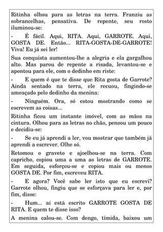 Ritinha olhou para as letras na terra. Franziu as
sobrancelhas, pensativa. De repente, seu rosto
iluminou-se:
- É fácil. Aqui, RITA. Aqui, GARROTE. Aqui,
GOSTA DE. Então... RITA-GOSTA-DE-GARROTE!
Viva! Eu já sei ler!
Sua conquista aumentou-lhe a alegria e ela gargalhou
alto. Mas parou de repente a risada, levantou-se e
apontou para ele, com o dedinho em riste:
- E quem é que te disse que Rita gosta de Garrote?
Ainda sentado na terra, ele recuou, fingindo-se
ameaçado pelo dedinho da menina:
- Ninguém. Ora, só estou mostrando como se
escrevem as coisas...
Ritinha ficou um instante imóvel, com as mãos na
cintura. Olhou para as letras no chão, pensou um pouco
e decidiu-se:
- Se eu já aprendi a ler, vou mostrar que também já
aprendi a escrever. Olhe só.
Retomou o graveto e ajoelhou-se na terra. Com
capricho, copiou uma a uma as letras de GARROTE.
Em seguida, esforçou-se e copiou mais ou menos
GOSTA DE. Por fim, escreveu RITA.
- E agora? Você sabe ler isto que eu escrevi?
Garrote olhou, fingiu que se esforçava para ler e, por
fim, disse:
- Hum... aí está escrito GARROTE GOSTA DE
RITA. E quem te disse isso?
A menina calou-se. Com dengo, tímida, baixou um
 