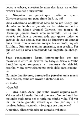 pouco a cabeça, encostando uma das faces no ombro,
revirou os olhos e sussurrou:
- Ninguém... eu pensei que... podia ser que o
Garrote gostasse um pouquinho da Rita, né?
Uma caboclinha analfabeta! Mas tinha um feitiço que
ele não se lembrava jamais de ter visto em outra
menina da cidade grande! Garrote, nos tempos de
Caramujo, jamais tivera uma namorada. Sentia uma
atração solitária e generalizada por quase todas as
garotas de sua escola, mas não se lembrava de sonhar
duas vezes com a mesma colega. No entanto, aquela
Ritinha... Ora, uma menina ignorante, sem escola... Por
que ele sentia uma necessidade tão urgente de abraçá-
la?
Seus pensamentos foram interrompidos por um
movimento entre as árvores do bosque. Seria o Velho
Santinho que, rompendo a promessa de deixá-lo
sozinho, viera sorrateiramente atrás dele para espioná-
lo?
No meio das árvores, pareceu-lhe perceber uma massa
mais escura, como um cavalo a distanciar-se.
- Ritinha...
- Que foi?
- Ora, nada. Achei que tinha ouvido alguma coisa.
Vai ver não foi nada. Pensei que era o Velho Santinho,
metendo mais uma vez o nariz na minha vida. Vai ver
foi um bicho grande, desses que tem por aqui - e
resolveu brincar com ela. - Será que era uma onça?
A menina, olhos treinados no cerrado, rebateu:
 