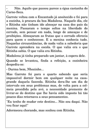 - Não. Aquilo que passou parece a égua castanha do
Carne-Seca.
Garrote voltou com o Encantado já anoitecido e foi para
a cozinha, à procura da boa Madalena. Naquele dia, ele
e Ritinha não tinham ido almoçar na casa dos pais da
menina. Passaram o tempo soltos na liberdade do
cerrado, sem pensar em nada, longe de ameaças e de
proibições. Almoçaram as frutas que o cerrado oferecia
para quem o conhecesse. E a menina conhecia tudo.
Naquelas circunstâncias, de nada valia a sabedoria que
Garrote aprendera na escola. O que valia era o que
Ritinha sabia. O que valia era Ritinha.
Madalena já tinha preparado um jantar, à espera dele.
Quando se levantou, finda a refeição, a cozinheira
despediu-se:
- Durma bem, Nhozinho...
Mas Garrote foi para o quarto sabendo que seria
impossível dormir bem em qualquer noite na casa-
grande daquela fazenda. Ritinha dera-lhe um dia de
intervalo em seus problemas mas, de volta para a col-
meia presidida pela avó, a necessidade premente de
livrar-se do destino que lhe havia sido imposto há tão
poucos dias retornava a seus pensamentos.
"Eu tenho de mudar este destino... Não sou daqui. Não
vou ficar aqui!"
Adormeceu chorando, mas sonhou com Ritinha.
 