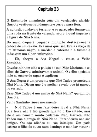 Capítulo23
O Encantado amanhecia com um verdadeiro alarido.
Garrote vestiu-se rapidamente e correu para fora.
A agitação rondava o terreiro, e os agregados formavam
uma roda na frente da varanda, sobre a qual imperava
a figura de Nhá Nana.
Do meio daquela pequena multidão destacava-se a
cabeça de um cavalo. Era mais que isso. Era a cabeça de
um demônio negro, a morder o cabresto e a fuzilar a
todos com um olhar enfurecido.
- Eh, chegou o Asa Negra! - riu-se o Velho
Santinho.
Cavalos tinham sido a paixão de sua Mãe Mariana, e os
olhos de Garrote admiravam o animal. O velho apoiou a
mão no ombro do rapaz e explicou:
O Asa Negra é um presente que Nhô Tadeu prometeu a
Nhá Nana. Dizem que é o melhor cavalo que já nasceu
no cerrado.
Esse Nhô Tadeu é um amigo de Nhá Nana? -perguntou
Garrote.
Velho Santinho riu-se novamente.
- Nhô Tadeu é um fazendeiro igual a Nhá Nana.
Sua terra não é tão grande quanto o Encantado, mas
ele é um homem muito poderoso. Não, Garrote, Nhô
Tadeu não é amigo de Nhá Nana. Fazendeiros não são
amigos. Ou são aliados ou são inimigos. Um pode
batizar o filho do outro num domingo e mandar matar o
 