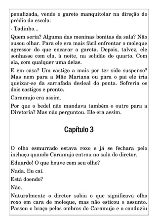 penalizada, vendo o garoto manquitolar na direção do
prédio da escola:
- Tadinho...
Quem seria? Alguma das meninas bonitas da sala? Não
ousou olhar. Para ele era mais fácil enfrentar o moleque
agressor do que encarar a garota. Depois, talvez, ele
sonhasse com ela, à noite, na solidão do quarto. Com
ela, com qualquer uma delas.
E em casa? Um castigo a mais por ter sido suspenso?
Mas nem para a Mãe Mariana ou para o pai ele iria
queixar-se da sarrafada desleal do ponta. Sofreria os
dois castigos e pronto.
Caramujo era assim.
Por que o bedel não mandava também o outro para a
Diretoria? Mas não perguntou. Ele era assim.
Capítulo3
O olho esmurrado estava roxo e já se fechara pelo
inchaço quando Caramujo entrou na sala do diretor.
Eduardo! O que houve com seu olho?
Nada. Eu caí.
Está doendo?
Não.
Naturalmente o diretor sabia o que significava olho
roxo em cara de moleque, mas não esticou o assunto.
Passou o braço pelos ombros do Caramujo e o conduziu
 