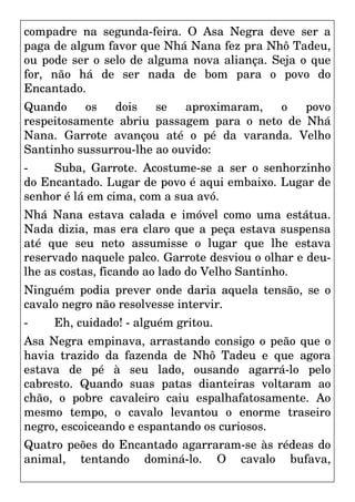 compadre na segunda-feira. O Asa Negra deve ser a
paga de algum favor que Nhá Nana fez pra Nhô Tadeu,
ou pode ser o selo de alguma nova aliança. Seja o que
for, não há de ser nada de bom para o povo do
Encantado.
Quando os dois se aproximaram, o povo
respeitosamente abriu passagem para o neto de Nhá
Nana. Garrote avançou até o pé da varanda. Velho
Santinho sussurrou-lhe ao ouvido:
- Suba, Garrote. Acostume-se a ser o senhorzinho
do Encantado. Lugar de povo é aqui embaixo. Lugar de
senhor é lá em cima, com a sua avó.
Nhá Nana estava calada e imóvel como uma estátua.
Nada dizia, mas era claro que a peça estava suspensa
até que seu neto assumisse o lugar que lhe estava
reservado naquele palco. Garrote desviou o olhar e deu-
lhe as costas, ficando ao lado do Velho Santinho.
Ninguém podia prever onde daria aquela tensão, se o
cavalo negro não resolvesse intervir.
- Eh, cuidado! - alguém gritou.
Asa Negra empinava, arrastando consigo o peão que o
havia trazido da fazenda de Nhô Tadeu e que agora
estava de pé à seu lado, ousando agarrá-lo pelo
cabresto. Quando suas patas dianteiras voltaram ao
chão, o pobre cavaleiro caiu espalhafatosamente. Ao
mesmo tempo, o cavalo levantou o enorme traseiro
negro, escoiceando e espantando os curiosos.
Quatro peões do Encantado agarraram-se às rédeas do
animal, tentando dominá-lo. O cavalo bufava,
 