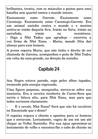 brilhantes, tremia, com os músculos a postos para uma
batalha sem quartel contra o mundo inteiro.
Exatamente como Garrote. Exatamente como
Caramujo. Exatamente como Caramujo-Garrote. Era
um animal sozinho contra o mundo e o menino
sentiu-se irmão daquela fera. Irmão na fúria, irmão na
sarrafada, irmão na resistência.
- Diga a Nhô Tadeu que agradeço - encerrou a
voz firme de Nhá Nana. - Maria, mande Dita dar
almoço para esse homem.
A jovem copeira Maria, que não tinha o direito de ser
chamada de Jurema, acompanhou o peão de Nhô Tadeu
em volta da casa-grande, na direção da cozinha.
Capítulo24
Asa Negra estava parado, cego pelos olhos tapados,
tremendo pela energia represada.
Uma figura pequena, mesquinha, moveu-se sobre sua
montaria. Era a caveira recoberta do Carne-Seca que
sorria e falava alto, para Nhá Nana, mas para que
todos ouvissem claramente:
- E o cavalo, Nhá Nana? Será que não há cavaleiro
no Encantado que o dome?
O capataz ergueu o chicote e apontou para os homens
que o cercavam. Lentamente, vagou de um em um até
chegar ao Velho Santinho. Fez sua égua aproximar-se
lentamente do velho e encostou-lhe o cabo do chicote no
 