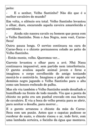 peito:
- E o senhor, Velho Santinho? Não diz que é o
melhor cavaleiro do mundo?
Em volta, o silêncio era total. Velho Santinho levantou
o olhar, duro, encarando aquela caveira amarelecida e
sorridente.
- Ainda não nasceu cavalo ou homem que possa com
o Velho Santinho. Nem o Asa Negra, nem você, Carne-
Seca!
Outra pausa longa. O sorriso continuou na cara do
Carne-Seca e o chicote permaneceu colado ao peito do
Velho Santinho.
- Então monte, velho. Queremos ver...
Garrote levantou o olhar para a avó. Nhá Nana
continuava impassível, sem partido nem interferência.
O garoto avaliou aquele animal jovem e feroz e
imaginou o corpo envelhecido do amigo tentando
montá-lo e controlá-lo. Imaginou e pôde até ver aquele
demônio negro jogando o Velho Santinho para o alto
como um boneco recheado de palha.
Mas ele viu também o Velho Santinho sendo desafiado e
humilhado na frente de todo mundo. Viu que a ponta do
chicote no peito era um punhal cravado em sua honra
de cavaleiro. E viu a boca do velho pronta para se abrir,
para aceitar o desafio, para morrer...
E o garoto arrancou o chicote da mão do Carne-
Seca com um puxão. Antes que o capataz pudesse se
recobrar do susto, o chicote riscou o ar, indo ferir, com
uma lambada certeira, o focinho da égua que montava.
 
