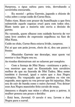 Surpresa, a égua saltou para trás, derrubando a
caveirinha encourada.
- Eu monto! - gritou Garrote, jogando o chicote de
volta sobre o corpo caído do Carne-Seca.
Todos riam. Riam com prazer da humilhação a que fora
submetido aquele capataz cruel para com todos eles.
Riam tanto que a maioria não ouviu a decisão do
garoto.
Na varanda, quem olhasse com cuidado haveria de ver
uma leve sombra de expressão orgulhosa na face de
Nhá Nana.
Caído no chão, Carne-Seca estava lívido, surpreso.
Foi aí que um peão jovem, cheio de si, deu um passo à
frente:
- Nhozinho Garrote me desculpe, mas quem vai
montar o Asa Negra sou eu.
As risadas diminuíram até se calarem por completo.
- Com a licença de Nhá Nana - continuou o peão -,
vou mostrar que aqui no Encantado tem cavaleiro
melhor do que na fazenda de Nhô Tadeu. Meu nome
também é Juvenal, igual o outro que o Asa Negra
estropiou. Na vaquejada que ele ganhou eu vim em
segundo, mas agora eu vou provar que foi injustiça. Não
sou de cair de bunda como o outro Juvenal. Vou deixar
esse Asa Negra mansinho feito cavalo de moça.
Amassou o chapéu nas mãos e olhou para a patroa. A
mulher pensou um pouco e decidiu:
- Está bem, Juvenal. O cavalo é seu. Levem o Asa
Negra para o curral.
 