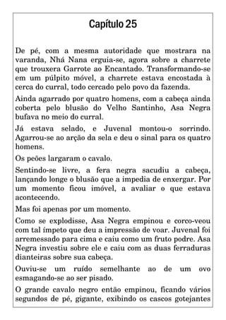 Capítulo25
De pé, com a mesma autoridade que mostrara na
varanda, Nhá Nana erguia-se, agora sobre a charrete
que trouxera Garrote ao Encantado. Transformando-se
em um púlpito móvel, a charrete estava encostada à
cerca do curral, todo cercado pelo povo da fazenda.
Ainda agarrado por quatro homens, com a cabeça ainda
coberta pelo blusão do Velho Santinho, Asa Negra
bufava no meio do curral.
Já estava selado, e Juvenal montou-o sorrindo.
Agarrou-se ao arção da sela e deu o sinal para os quatro
homens.
Os peões largaram o cavalo.
Sentindo-se livre, a fera negra sacudiu a cabeça,
lançando longe o blusão que a impedia de enxergar. Por
um momento ficou imóvel, a avaliar o que estava
acontecendo.
Mas foi apenas por um momento.
Como se explodisse, Asa Negra empinou e corco-veou
com tal ímpeto que deu a impressão de voar. Juvenal foi
arremessado para cima e caiu como um fruto podre. Asa
Negra investiu sobre ele e caiu com as duas ferraduras
dianteiras sobre sua cabeça.
Ouviu-se um ruído semelhante ao de um ovo
esmagando-se ao ser pisado.
O grande cavalo negro então empinou, ficando vários
segundos de pé, gigante, exibindo os cascos gotejantes
 