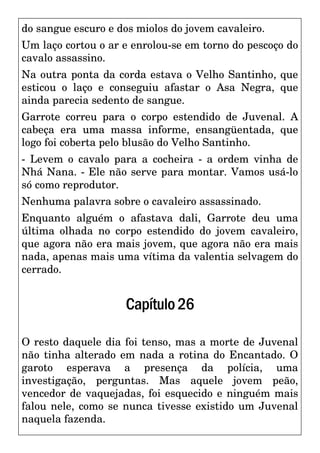 do sangue escuro e dos miolos do jovem cavaleiro.
Um laço cortou o ar e enrolou-se em torno do pescoço do
cavalo assassino.
Na outra ponta da corda estava o Velho Santinho, que
esticou o laço e conseguiu afastar o Asa Negra, que
ainda parecia sedento de sangue.
Garrote correu para o corpo estendido de Juvenal. A
cabeça era uma massa informe, ensangüentada, que
logo foi coberta pelo blusão do Velho Santinho.
- Levem o cavalo para a cocheira - a ordem vinha de
Nhá Nana. - Ele não serve para montar. Vamos usá-lo
só como reprodutor.
Nenhuma palavra sobre o cavaleiro assassinado.
Enquanto alguém o afastava dali, Garrote deu uma
última olhada no corpo estendido do jovem cavaleiro,
que agora não era mais jovem, que agora não era mais
nada, apenas mais uma vítima da valentia selvagem do
cerrado.
Capítulo26
O resto daquele dia foi tenso, mas a morte de Juvenal
não tinha alterado em nada a rotina do Encantado. O
garoto esperava a presença da polícia, uma
investigação, perguntas. Mas aquele jovem peão,
vencedor de vaquejadas, foi esquecido e ninguém mais
falou nele, como se nunca tivesse existido um Juvenal
naquela fazenda.
 