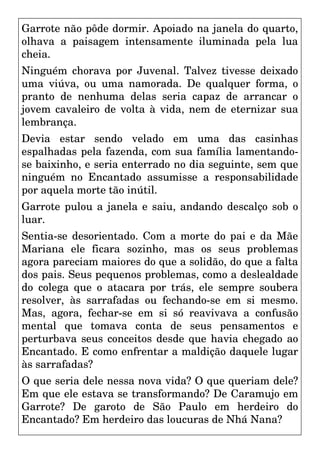 Garrote não pôde dormir. Apoiado na janela do quarto,
olhava a paisagem intensamente iluminada pela lua
cheia.
Ninguém chorava por Juvenal. Talvez tivesse deixado
uma viúva, ou uma namorada. De qualquer forma, o
pranto de nenhuma delas seria capaz de arrancar o
jovem cavaleiro de volta à vida, nem de eternizar sua
lembrança.
Devia estar sendo velado em uma das casinhas
espalhadas pela fazenda, com sua família lamentando-
se baixinho, e seria enterrado no dia seguinte, sem que
ninguém no Encantado assumisse a responsabilidade
por aquela morte tão inútil.
Garrote pulou a janela e saiu, andando descalço sob o
luar.
Sentia-se desorientado. Com a morte do pai e da Mãe
Mariana ele ficara sozinho, mas os seus problemas
agora pareciam maiores do que a solidão, do que a falta
dos pais. Seus pequenos problemas, como a deslealdade
do colega que o atacara por trás, ele sempre soubera
resolver, às sarrafadas ou fechando-se em si mesmo.
Mas, agora, fechar-se em si só reavivava a confusão
mental que tomava conta de seus pensamentos e
perturbava seus conceitos desde que havia chegado ao
Encantado. E como enfrentar a maldição daquele lugar
às sarrafadas?
O que seria dele nessa nova vida? O que queriam dele?
Em que ele estava se transformando? De Caramujo em
Garrote? De garoto de São Paulo em herdeiro do
Encantado? Em herdeiro das loucuras de Nhá Nana?
 