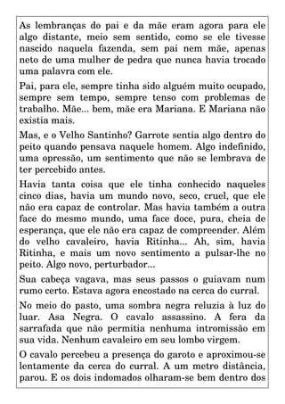 As lembranças do pai e da mãe eram agora para ele
algo distante, meio sem sentido, como se ele tivesse
nascido naquela fazenda, sem pai nem mãe, apenas
neto de uma mulher de pedra que nunca havia trocado
uma palavra com ele.
Pai, para ele, sempre tinha sido alguém muito ocupado,
sempre sem tempo, sempre tenso com problemas de
trabalho. Mãe... bem, mãe era Mariana. E Mariana não
existia mais.
Mas, e o Velho Santinho? Garrote sentia algo dentro do
peito quando pensava naquele homem. Algo indefinido,
uma opressão, um sentimento que não se lembrava de
ter percebido antes.
Havia tanta coisa que ele tinha conhecido naqueles
cinco dias, havia um mundo novo, seco, cruel, que ele
não era capaz de controlar. Mas havia também a outra
face do mesmo mundo, uma face doce, pura, cheia de
esperança, que ele não era capaz de compreender. Além
do velho cavaleiro, havia Ritinha... Ah, sim, havia
Ritinha, e mais um novo sentimento a pulsar-lhe no
peito. Algo novo, perturbador...
Sua cabeça vagava, mas seus passos o guiavam num
rumo certo. Estava agora encostado na cerca do curral.
No meio do pasto, uma sombra negra reluzia à luz do
luar. Asa Negra. O cavalo assassino. A fera da
sarrafada que não permitia nenhuma intromissão em
sua vida. Nenhum cavaleiro em seu lombo virgem.
O cavalo percebeu a presença do garoto e aproximou-se
lentamente da cerca do curral. A um metro distância,
parou. E os dois indomados olharam-se bem dentro dos
 
