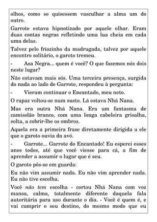 olhos, como se quisessem vasculhar a alma um do
outro.
Garrote estava hipnotizado por aquele olhar. Eram
duas contas negras refletindo uma lua cheia em cada
uma delas.
Talvez pelo friozinho da madrugada, talvez por aquele
encontro solitário, o garoto tremeu.
- Asa Negra... quem é você? O que fazemos nós dois
neste lugar?
Não estavam mais sós. Uma terceira presença, surgida
do nada ao lado de Garrote, respondeu à pergunta:
- Vieram continuar o Encantado, meu neto.
O rapaz voltou-se num susto. Lá estava Nhá Nana.
Mas era outra Nhá Nana. Era um fantasma de
camisolão branco, com uma longa cabeleira grisalha,
solta, a cobrir-lhe os ombros.
Aquela era a primeira frase diretamente dirigida a ele
que o garoto ouvia da avó.
- Garrote... Garrote do Encantado! Eu esperei esses
anos todos, até que você viesse para cá, a fim de
aprender a assumir o lugar que é seu.
O garoto pôs-se em guarda:
Eu não vim assumir nada. Eu não vim aprender nada.
Eu não tive escolha.
Você não tem escolha - cortou Nhá Nana com voz
mansa, calma, totalmente diferente daquela fala
autoritária para uso durante o dia. - Você é quem é, e
vai cumprir o seu destino, do mesmo modo que eu
 