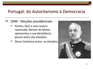 Portugal: do Autoritarismo à Democracia
    1949 - Eleições presidenciais
        Porém, face a uma severa
         repressão, Norton de Matos
         apresentou a sua desistência
         pouco antes das eleições;
        Óscar Carmona vence as eleições;




                                              13
 