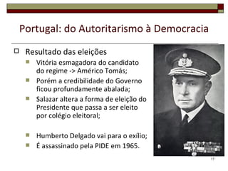 Portugal: do Autoritarismo à Democracia
    Resultado das eleições
        Vitória esmagadora do candidato
         do regime -> Américo Tomás;
        Porém a credibilidade do Governo
         ficou profundamente abalada;
        Salazar altera a forma de eleição do
         Presidente que passa a ser eleito
         por colégio eleitoral;

        Humberto Delgado vai para o exílio;
        É assassinado pela PIDE em 1965.
                                                17
 