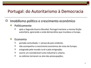 Portugal: do Autoritarismo à Democracia
    Imobilismo político e crescimento económico
        Politicamente
            após a Segunda Guerra Mundial, Portugal manteve a mesma feição
             autoritária, ignorando a onda democrática que inundava a Europa.


        Economia
            período conturbado –> atraso do país evidente;
            não acompanha o crescimento económico do resto da Europa;
            estagnada pelo mundo rural e pela emigração;
            ocorre um considerável surto industrial e urbano;
            as colónias tornaram-se alvo das preocupações;


                                                                                2
 