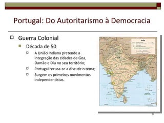 Portugal: Do Autoritarismo à Democracia
   Guerra Colonial
       Década de 50
           A União Indiana pretende a
            integração das cidades de Goa,
            Damão e Diu no seu território;
           Portugal recusa-se a discutir o tema;
           Surgem os primeiros movimentos
            independentistas.




                                                    21
 