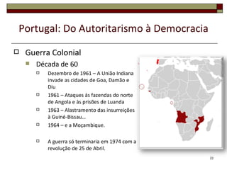 Portugal: Do Autoritarismo à Democracia
   Guerra Colonial
       Década de 60
           Dezembro de 1961 – A União Indiana
            invade as cidades de Goa, Damão e
            Diu
           1961 – Ataques às fazendas do norte
            de Angola e às prisões de Luanda
           1963 – Alastramento das insurreições
            à Guiné-Bissau…
           1964 – e a Moçambique.

           A guerra só terminaria em 1974 com a
            revolução de 25 de Abril.
                                                   22
 