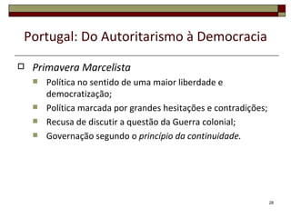 Portugal: Do Autoritarismo à Democracia
   Primavera Marcelista
       Política no sentido de uma maior liberdade e
        democratização;
       Política marcada por grandes hesitações e contradições;
       Recusa de discutir a questão da Guerra colonial;
       Governação segundo o princípio da continuidade.




                                                                  28
 