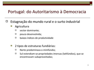 Portugal: do Autoritarismo à Democracia
    Estagnação do mundo rural e o surto industrial
        Agricultura
            sector dominante;
            pouco desenvolvida;
            baixos índices de produtividade

        2 tipos de estruturas fundiárias:
            Norte predominava o minifúndio;
            Sul estendiam-se propriedades imensas (latifúndios), que se
             encontravam subaproveitadas;


                                                                           3
 