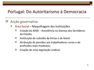 Portugal: Do Autoritarismo à Democracia
   Acção governativa
       Área Social – Maquilhagem das instituições
           Criação da ADSE – Assistência na Doença dos Servidores
            do Estado;
           Instituição do subsídio de Férias e de Natal;
           Atribuição de pensões aos trabalhadores rurais e de
            profissões mais modestas;
           Criação de nova legislação sindical.




                                                                     30
 