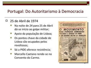 Portugal: Do Autoritarismo à Democracia
   25 de Abril de 1974
       Na noite de 24 para 25 de Abril
        dá-se início ao golpe militar;
       Apoio da população de Lisboa;
       Os pontos chave da cidade de
        Lisboa são ocupados pelos
        revoltosos;
       Só a PIDE oferece resistência;
       Marcello Caetano rende-se no
        Convento do Carmo.
                                          37
 