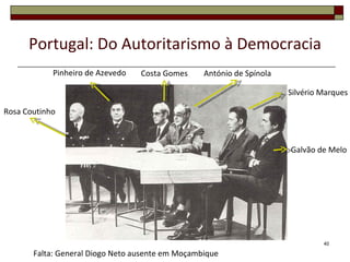 Portugal: Do Autoritarismo à Democracia
            Pinheiro de Azevedo   Costa Gomes     António de Spínola

                                                                       Silvério Marques

Rosa Coutinho



                                                                       Galvão de Melo




                                                                                40

       Falta: General Diogo Neto ausente em Moçambique
 