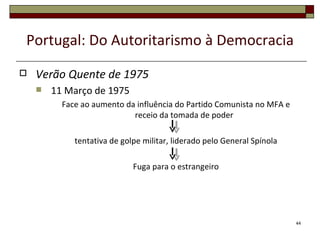 Portugal: Do Autoritarismo à Democracia
   Verão Quente de 1975
       11 Março de 1975
          Face ao aumento da influência do Partido Comunista no MFA e
                            receio da tomada de poder

             tentativa de golpe militar, liderado pelo General Spínola

                             Fuga para o estrangeiro




                                                                         44
 
