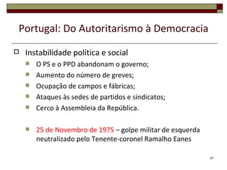 Portugal: Do Autoritarismo à Democracia
   Instabilidade política e social
       O PS e o PPD abandonam o governo;
       Aumento do número de greves;
       Ocupação de campos e fábricas;
       Ataques às sedes de partidos e sindicatos;
       Cerco à Assembleia da República.

       25 de Novembro de 1975 – golpe militar de esquerda
        neutralizado pelo Tenente-coronel Ramalho Eanes

                                                             47
 