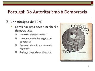 Portugal: Do Autoritarismo à Democracia
   Constituição de 1976
       Consignou uma nova organização
        democrática:
           Permitiu eleições livres;
           Independência dos órgãos de
            soberania;
           Descentralização e autonomia
            regional;
           Reforço do poder autárquico.




                                           48
 