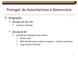 Portugal: do Autoritarismo à Democracia
    Emigração
        décadas de 30 e 40
            bastante reduzida;

        década de 60
            período de emigração mais intenso.
                Êxodo rural;
                Mão-de-obra para os países europeus – salários superiores;
                Fuga à Guerra Colonial.



                                                                          5
 