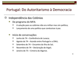 Portugal: Do Autoritarismo à Democracia
   Independência das Colónias
       Do programa do MFA:
           A solução para as colónias não era militar mas sim política;
           Lançamento de uma política que conduzisse à paz.

       Início de conversações:
           Junho de 74 – Conferência de Lusaca;
           Agosto de 74 – Acordo entre Portugal e a ONU;
           Setembro de 74 – Encontro da ilha do Sal;
           Novembro de 74 – Declaração de Argel;
           Janeiro de 75 – Cimeira do Algarve.
                                                                           50
 