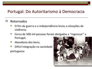 Portugal: Do Autoritarismo à Democracia
   Retornados
      O fim da guerra e a independência levou a situações de
       violência;
     Cerca de 500 mil pessoas foram obrigadas a “regressar” a
       Portugal;
     Abandono dos bens;
     Difícil integração na sociedade

    portuguesa



                                                             53
 