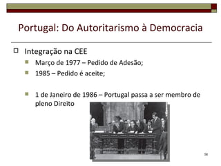 Portugal: Do Autoritarismo à Democracia
   Integração na CEE
       Março de 1977 – Pedido de Adesão;
       1985 – Pedido é aceite;

       1 de Janeiro de 1986 – Portugal passa a ser membro de
        pleno Direito




                                                                56
 