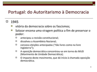 Portugal: do Autoritarismo à Democracia
    1945
        vitória da democracia sobre os fascismos;
        Salazar encena uma viragem política a fim de preservar o
         poder:
            antecipou a revisão constitucional;
            dissolveu a Assembleia Nacional;
            convoca eleições antecipadas (“tão livres como na livre
             Inglaterra”);
            A oposição democrática concentrou-se em torno do MUD
             (Movimento de Unidade Democrática);
            O impacto deste movimento, que dá início à chamada oposição
             democrática.

                                                                           9
 