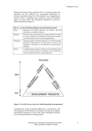 Participant’s notes
Training Course: Strategic Environmental Assessment
Maria do Rosário Partidário, Portugal
8
Despite the diversity of forms adopted by SEA, it is often presented as the
assessment tool that addresses the environmental implications of
decisions made above project level. This simplistic way of suggesting the
concept of SEA is generating some controversy, given the enormous
range of decision scales and development implications involved in
different jurisdictions (Figure 2).
Box 3.1 – Levels of decision-making in environmental assessment
Policy Road-map with defined objectives, set priorities, rules and
mechanisms to implement objectives
Planning Priorities, options and measures for resource allocation according
to resource suitability and availability, following the orientation,
and implementing, relevant sectoral and global policies
Programme Organized agenda with defined objectives to be achieved during
programme implementation, with specification of activities and
programmes investments, in the framework of relevant policies
and plans
Project A detailed proposal, scheme or design of any development action
or activity, which represents an investment, involves construction
works and implements policy / planning objectives
REGIONAL
DEVELOPM
ENT
PLANNING
PROGRAM
M
ES
INVESTIM
ENT
PROGRAM
M
ES
SPATIAL
+
SECTORAL
PLANNING
DEVELOPMENT PROJECTS
EIA
SEA
POLICIES
Figure 2 - Can SEA be one, and yet be valid from policies to programmes?
Considering the variety of potential applications, as stated above, only
with imagination and flexibility one can design a tool that can be adapted,
and effectively responsive, to such a wide range of rationalisms, decision
levels, and associated decision-making systems.
 