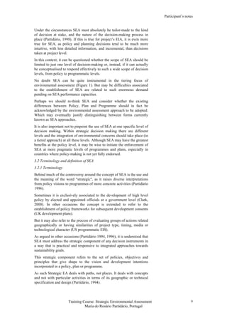 Participant’s notes
Training Course: Strategic Environmental Assessment
Maria do Rosário Partidário, Portugal
9
Under the circunstances SEA must absolutely be tailor-made to the kind
of decision at stake, and the nature of the decision-making process in
place (Partidário, 1998). If this is true for project’s EIA, it is even more
true for SEA, as policy and planning decisions tend to be much more
intuitive, with less detailed information, and incremental, than decisions
taken at project level.
In this context, it can be questioned whether the scope of SEA should be
limited to just one level of decision-making or, instead, if it can actually
be conceptualised to respond effectively to such a wide scope of decision
levels, from policy to programmatic levels.
No doubt SEA can be quite instrumental in the tiering focus of
environmental assessment (Figure 1). But may be difficulties associated
to the establishment of SEA are related to such enormous demand
pending on SEA performance capacities.
Perhaps we should re-think SEA and consider whether the existing
differences between Policy, Plan and Programme should in fact be
acknowledged by the environmental assessment approach to be adopted.
Which may eventually justify distinguishing between forms currently
known as SEA approaches.
It is also important not to pinpoint the use of SEA at one specific level of
decision making. Within strategic decision making there are different
levels and the integration of environmental concerns should take place (in
a tiered approach) at all these levels. Although SEA may have the greatest
benefits at the policy level, it may be wise to initiate the enforcement of
SEA at more pragmatic levels of programmes and plans, especially in
countries where policy-making is not yet fully endorsed.
3.2 Terminology and definition of SEA
3.2.1 Terminology
Behind much of the controversy around the concept of SEA is the use and
the meaning of the word "strategic", as it raises diverse interpretations
from policy visions to programmes of more concrete activities (Partidário
1996).
Sometimes it is exclusively associated to the development of high level
policy by elected and appointed officials at a government level (Clark,
2000). In other occasions the concept is extended to refer to the
establishment of policy frameworks for subsequent development consents
(UK development plans).
But it may also refer to the process of evaluating groups of actions related
geographically or having similarities of project type, timing, media or
technological character (US programmatic EIS).
As argued in other occasions (Partidário 1994, 1996), it is understood that
SEA must address the strategic component of any decision instruments in
a way that is practical and responsive to integrated approaches towards
sustainability goals.
This strategic component refers to the set of policies, objectives and
principles that give shape to the vision and development intentions
incorporated in a policy, plan or programme.
As such Strategic EA deals with paths, not places. It deals with concepts
and not with particular activities in terms of its geographic or technical
specification and design (Partidário, 1994).
 