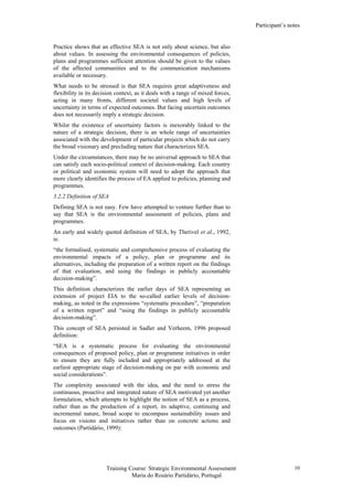 Participant’s notes
Training Course: Strategic Environmental Assessment
Maria do Rosário Partidário, Portugal
10
Practice shows that an effective SEA is not only about science, but also
about values. In assessing the environmental consequences of policies,
plans and programmes sufficient attention should be given to the values
of the affected communities and to the communication mechanisms
available or necessary.
What needs to be stressed is that SEA requires great adaptiveness and
flexibility in its decision context, as it deals with a range of mixed forces,
acting in many fronts, different societal values and high levels of
uncertainty in terms of expected outcomes. But facing uncertain outcomes
does not necessarily imply a strategic decision.
Whilst the existence of uncertainty factors is inexorably linked to the
nature of a strategic decision, there is an whole range of uncertainties
associated with the development of particular projects which do not carry
the broad visionary and precluding nature that characterizes SEA.
Under the circumstances, there may be no universal approach to SEA that
can satisfy each socio-political context of decision-making. Each country
or political and economic system will need to adopt the approach that
more clearly identifies the process of EA applied to policies, planning and
programmes.
3.2.2 Definition of SEA
Defining SEA is not easy. Few have attempted to venture further than to
say that SEA is the environmental assessment of policies, plans and
programmes.
An early and widely quoted definition of SEA, by Therivel et al., 1992,
is:
“the formalised, systematic and comprehensive process of evaluating the
environmental impacts of a policy, plan or programme and its
alternatives, including the preparation of a written report on the findings
of that evaluation, and using the findings in publicly accountable
decision-making”.
This definition characterizes the earlier days of SEA representing an
extension of project EIA to the so-called earlier levels of decision-
making, as noted in the expressions “systematic procedure”, “preparation
of a written report” and “using the findings in publicly accountable
decision-making”.
This concept of SEA persisted in Sadler and Verheem, 1996 proposed
definition:
“SEA is a systematic process for evaluating the environmental
consequences of proposed policy, plan or programme initiatives in order
to ensure they are fully included and appropriately addressed at the
earliest appropriate stage of decision-making on par with economic and
social considerations”.
The complexity associated with the idea, and the need to stress the
continuous, proactive and integrated nature of SEA motivated yet another
formulation, which attempts to highlight the notion of SEA as a process,
rather than as the production of a report, its adaptive, continuing and
incremental nature, broad scope to encompass sustainability issues and
focus on visions and initiatives rather than on concrete actions and
outcomes (Partidário, 1999):
 