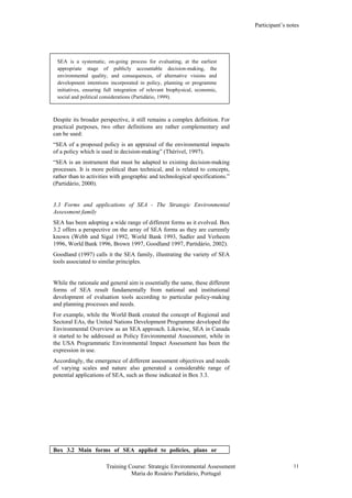 Participant’s notes
Training Course: Strategic Environmental Assessment
Maria do Rosário Partidário, Portugal
11
SEA is a systematic, on-going process for evaluating, at the earliest
appropriate stage of publicly accountable decision-making, the
environmental quality, and consequences, of alternative visions and
development intentions incorporated in policy, planning or programme
initiatives, ensuring full integration of relevant biophysical, economic,
social and political considerations (Partidário, 1999).
Despite its broader perspective, it still remains a complex definition. For
practical purposes, two other definitions are rather complementary and
can be used:
“SEA of a proposed policy is an appraisal of the environmental impacts
of a policy which is used in decision-making” (Thérivel, 1997).
“SEA is an instrument that must be adapted to existing decision-making
processes. It is more political than technical, and is related to concepts,
rather than to activities with geographic and technological specifications.”
(Partidário, 2000).
3.3 Forms and applications of SEA - The Strategic Environmental
Assessment family
SEA has been adopting a wide range of different forms as it evolved. Box
3.2 offers a perspective on the array of SEA forms as they are currently
known (Webb and Sigal 1992, World Bank 1993, Sadler and Verheem
1996, World Bank 1996, Brown 1997, Goodland 1997, Partidário, 2002).
Goodland (1997) calls it the SEA family, illustrating the variety of SEA
tools associated to similar principles.
While the rationale and general aim is essentially the same, these different
forms of SEA result fundamentally from national and institutional
development of evaluation tools according to particular policy-making
and planning processes and needs.
For example, while the World Bank created the concept of Regional and
Sectoral EAs, the United Nations Development Programme developed the
Environmental Overview as an SEA approach. Likewise, SEA in Canada
it started to be addressed as Policy Environmental Assessment, while in
the USA Programmatic Environmental Impact Assessment has been the
expression in use.
Accordingly, the emergence of different assessment objectives and needs
of varying scales and nature also generated a considerable range of
potential applications of SEA, such as those indicated in Box 3.3.
Box 3.2 Main forms of SEA applied to policies, plans or
 