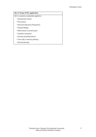 Participant’s notes
Training Course: Strategic Environmental Assessment
Maria do Rosário Partidário, Portugal
13
Box 3.3 Scope of SEA applications
SEA is currently or potentially applied to:
• International Treaties
• Privatisation
• Structural Operations Programmes
• National Budget
• Multi-annual investment plans
• Legislative proposals
• Sectoral and global policies
• Area-wide or land-use planning
• Sectoral planning
 