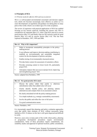 Participant’s notes
Training Course: Strategic Environmental Assessment
Maria do Rosário Partidário, Portugal
14
4. Principles of SEA
4.1 Priority needs for effective SEA and success factors
SEA is a well-accepted environmental assessment and decision support
tool, which role becomes increasingly more effective as earlier as it is
used. Developments on legislation and guidance are taking place in many
parts of the world, which is an evident sign of its wide acceptance.
The review of experience with practical applications of SEA has enabled
focusing on key lessons achieved, including the reasons why SEA is
considered to be important (Box 4.1), what is that SEA must do to ensure
good practice (Box 4.2) and finally what are SEA priority needs for good
practice (Box 4.3) and its success factors (Box 4.4). This has been
explored in Partidário, 1997, 1999 and 2000.
Box 4.1 Why is SEA important?
• Helps to incorporate sustainability principles in the policy-
making process
• It can influence and improve decision-making contributing to
establish an environmentally and sustainable integrated
context for the development of policies and plans
• Enables tiering of environmentally structured actions
• Provides better context for assessment of cumulative effects
• Provides screening context to lower levels EA, particularly
project’EIA
• Anticipates impacts that can occur at project level, improving
and strengthening project’ EIA
Source: adapted from Partidário, 1999
Box 4.2 For good practice SEA must:
• Discuss the policy rather than justify it, otherwise
subordination rather than added-value will occur
• Clearly identify feasible policy and planning options
(alternatives) and compare them in an assessment context
• Be clearly articulated in/with the policy-making process
• Use simple methods (e.g. strategic sustainability assessment)
• Involve the public and reflect the view of all actors
• Use good communication means
Source: Partidário, 1997
It is increasingly argued that planning and policy evaluation approaches
exist that satisfy main elements of SEA, without necessarily being
labelled as SEA. Evidence on this fact is still quite dispersed and difficult
to verify.
However, cases exist, in many parts of the world, where policy, planning
or programme development procedures require environmental
considerations. Some of these procedures require commitments, site
suitability studies and appraisal of optional locations, public consultation,
 